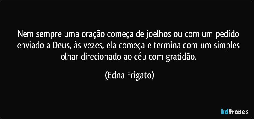 Nem sempre uma oração começa de joelhos ou com um pedido  enviado a Deus, às vezes, ela começa e termina com um simples olhar direcionado ao céu com gratidão. (Edna Frigato)