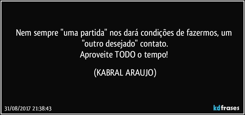 Nem sempre "uma partida" nos dará condições de fazermos, um "outro desejado" contato.
Aproveite TODO o tempo! (KABRAL ARAUJO)