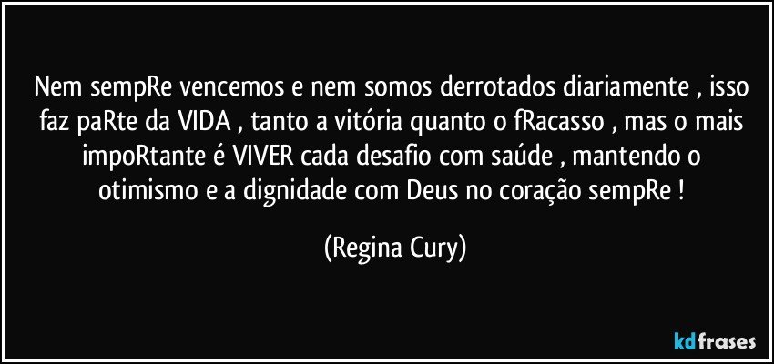 nem sempRe  vencemos e nem somos derrotados diariamente  ,  isso faz paRte da VIDA , tanto a vitória quanto o fRacasso , mas o  mais  impoRtante é VIVER  cada desafio com saúde , mantendo o  otimismo  e a dignidade  com Deus no coração sempRe ! (Regina Cury)