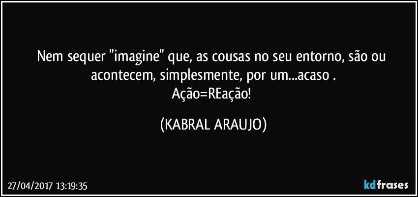 Nem sequer "imagine" que, as cousas no seu entorno, são ou acontecem, simplesmente, por um...acaso .
Ação=REação! (KABRAL ARAUJO)