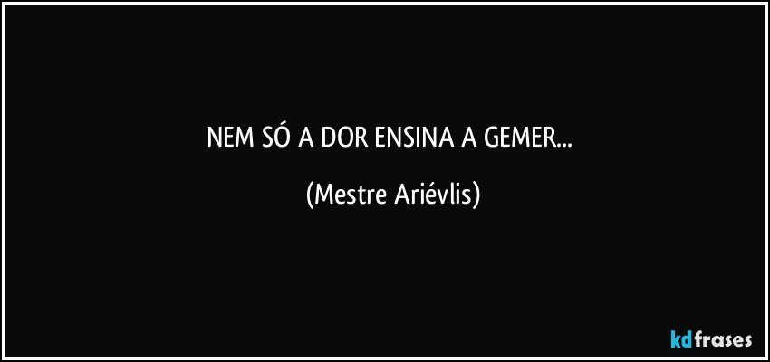 NEM SÓ A DOR ENSINA A GEMER... (Mestre Ariévlis)