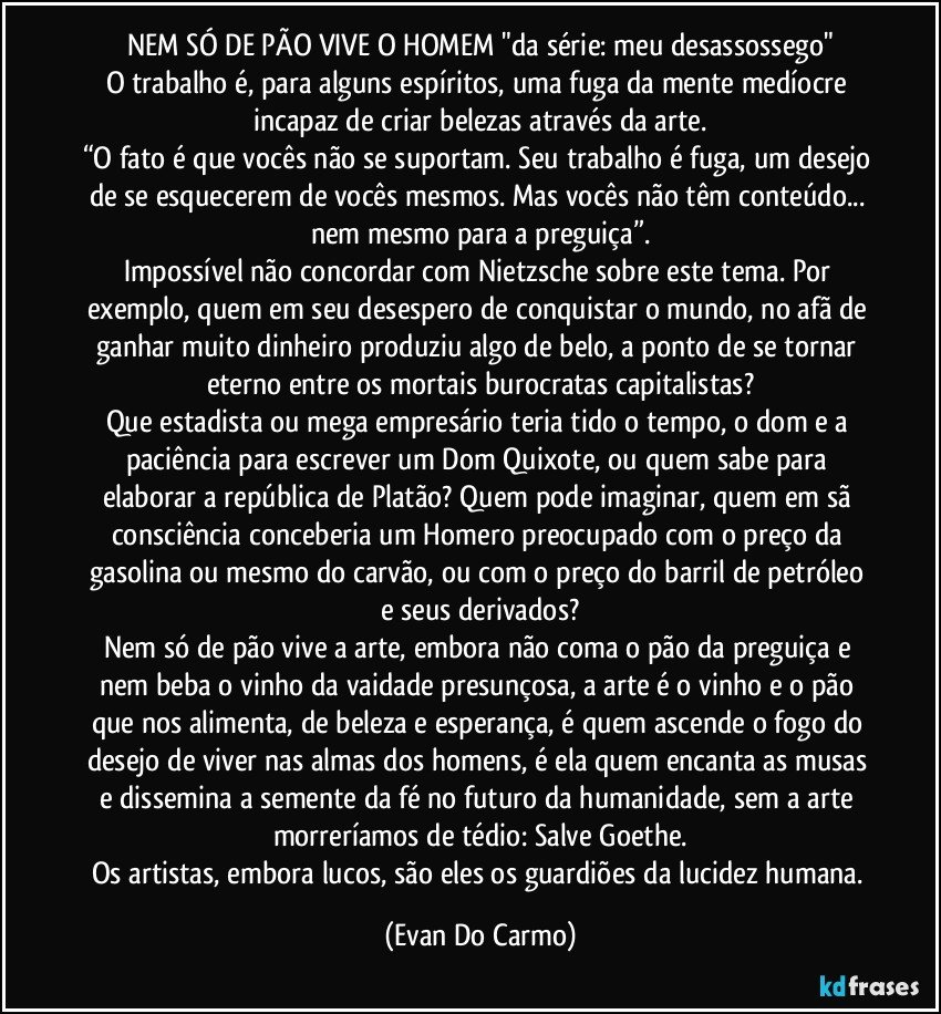 NEM SÓ DE PÃO VIVE O HOMEM "da série: meu desassossego"
O trabalho é, para alguns espíritos, uma fuga da mente medíocre incapaz de criar belezas através da arte.
“O fato é que vocês não se suportam. Seu trabalho é fuga, um desejo de se esquecerem de vocês mesmos. Mas vocês não têm conteúdo... nem mesmo para a preguiça”.
Impossível não concordar com Nietzsche sobre este tema. Por exemplo, quem em seu desespero de conquistar o mundo, no afã de ganhar muito dinheiro produziu algo de belo, a ponto de se tornar eterno entre os mortais burocratas capitalistas?
Que estadista ou mega empresário teria tido o tempo, o dom e a paciência para escrever um Dom Quixote, ou quem sabe para elaborar a república de Platão? Quem pode imaginar, quem em sã consciência conceberia um Homero preocupado com o preço da gasolina ou mesmo do carvão, ou com o preço do barril de petróleo e seus derivados?
Nem só de pão vive a arte, embora não coma o pão da preguiça e nem beba o vinho da vaidade presunçosa, a arte é o vinho e o pão que nos alimenta, de beleza e esperança, é quem ascende o fogo do desejo de viver nas almas dos homens, é ela quem encanta as musas e dissemina a semente da fé no futuro da humanidade, sem a arte morreríamos de tédio: Salve Goethe.
Os artistas, embora lucos, são eles os guardiões da lucidez humana. (Evan Do Carmo)