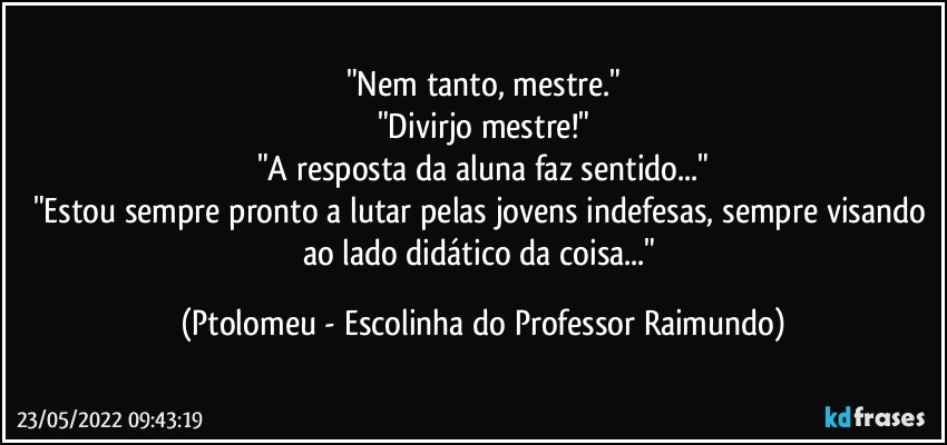 "Nem tanto, mestre."
"Divirjo mestre!"
"A resposta da aluna faz sentido..."
"Estou sempre pronto a lutar pelas jovens indefesas, sempre visando ao lado didático da coisa..." (Ptolomeu - Escolinha do Professor Raimundo)