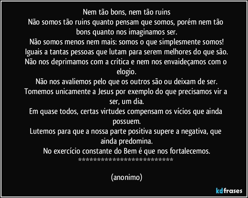 Nem tão bons, nem tão ruins
Não somos tão ruins quanto pensam que somos, porém nem tão bons quanto nos imaginamos ser.
Não somos menos nem mais: somos o que simplesmente somos!
Iguais a tantas pessoas que lutam para serem melhores do que são.
Não nos deprimamos com a crítica e nem nos envaideçamos com o elogio.
Não nos avaliemos pelo que os outros são ou deixam de ser.
Tomemos unicamente a Jesus por exemplo do que precisamos vir a ser, um dia.
Em quase todos, certas virtudes compensam os vícios que ainda possuem.
Lutemos para que a nossa parte positiva supere a negativa, que ainda predomina.
No exercício constante do Bem é que nos fortalecemos.
************************* (anonimo)