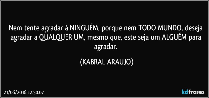 Nem tente agradar á NINGUÉM, porque nem TODO MUNDO, deseja agradar a QUALQUER UM, mesmo que, este seja um ALGUÉM para agradar. (KABRAL ARAUJO)