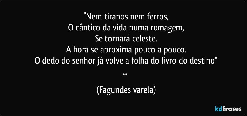 "Nem tiranos nem ferros,
O cântico da vida numa romagem,
Se tornará celeste.
A hora se aproxima pouco a pouco.
O dedo do senhor já volve a folha do livro do destino"
... (Fagundes varela)