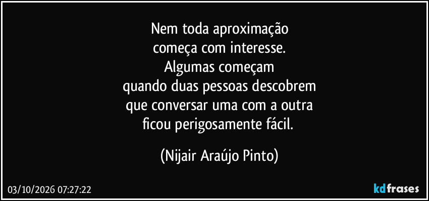 Nem toda aproximação
começa com interesse.
Algumas começam
quando duas pessoas descobrem
que conversar uma com a outra
ficou perigosamente fácil. (Nijair Araújo Pinto)