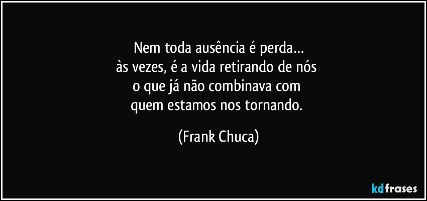 Nem toda ausência é perda…
às vezes, é a vida retirando de nós 
o que já não combinava com 
quem estamos nos tornando. (Frank Chuca)