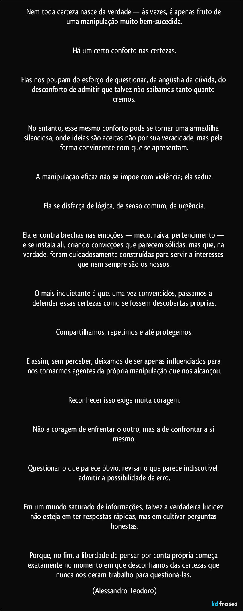 Nem toda certeza nasce da verdade — às vezes, é apenas fruto de uma manipulação muito bem-sucedida.


Há um certo conforto nas certezas.


Elas nos poupam do esforço de questionar, da angústia da dúvida, do desconforto de admitir que talvez não saibamos tanto quanto cremos.


No entanto, esse mesmo conforto pode se tornar uma armadilha silenciosa, onde ideias são aceitas não por sua veracidade, mas pela forma convincente com que se apresentam.


A manipulação eficaz não se impõe com violência; ela seduz.


Ela se disfarça de lógica, de senso comum, de urgência.


Ela encontra brechas nas emoções — medo, raiva, pertencimento — e se instala ali, criando convicções que parecem sólidas, mas que, na verdade, foram cuidadosamente construídas para servir a interesses que nem sempre são os nossos.


O mais inquietante é que, uma vez convencidos, passamos a defender essas certezas como se fossem descobertas próprias.


Compartilhamos, repetimos e até protegemos.


E assim, sem perceber, deixamos de ser apenas influenciados para nos tornarmos agentes da própria manipulação que nos alcançou.


Reconhecer isso exige muita coragem.


Não a coragem de enfrentar o outro, mas a de confrontar a si mesmo.


Questionar o que parece óbvio, revisar o que parece indiscutível, admitir a possibilidade de erro.


Em um mundo saturado de informações, talvez a verdadeira lucidez não esteja em ter respostas rápidas, mas em cultivar perguntas honestas.


Porque, no fim, a liberdade de pensar por conta própria começa exatamente no momento em que desconfiamos das certezas que nunca nos deram trabalho para questioná-las. (Alessandro Teodoro)