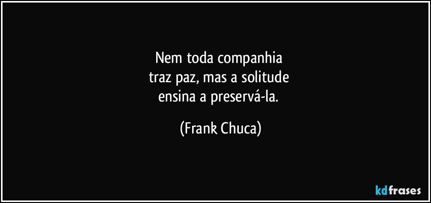 Nem toda companhia 
traz paz, mas a solitude 
ensina a preservá-la. (Frank Chuca)