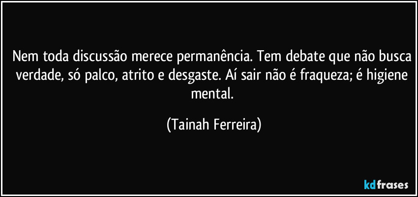 Nem toda discussão merece permanência. Tem debate que não busca verdade, só palco, atrito e desgaste. Aí sair não é fraqueza; é higiene mental. (Tainah Ferreira)