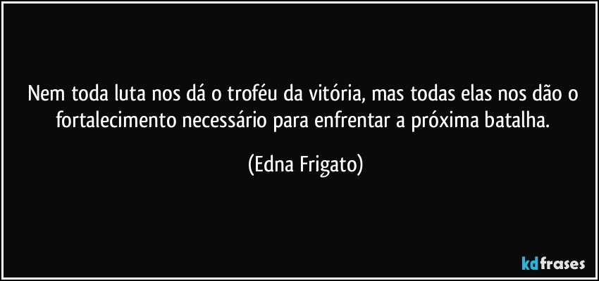 Nem toda luta nos dá o troféu da vitória, mas todas elas nos dão o fortalecimento necessário para enfrentar a próxima batalha. (Edna Frigato)