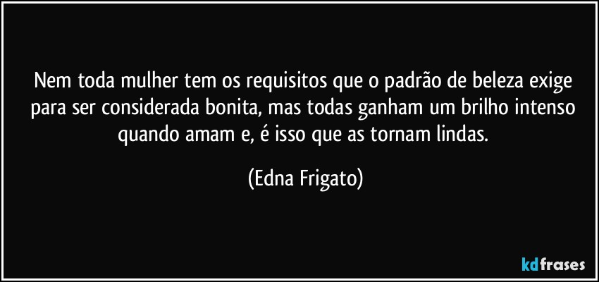 Nem toda mulher tem os requisitos que o padrão de beleza exige para ser considerada bonita, mas todas ganham um brilho intenso quando amam e, é isso que as tornam lindas. (Edna Frigato)