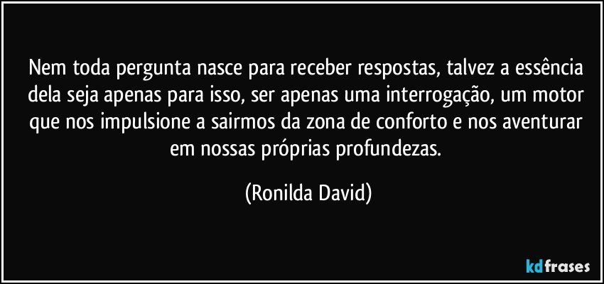 Nem toda pergunta nasce para receber respostas, talvez a essência dela seja apenas para isso, ser apenas uma interrogação, um motor que nos impulsione a sairmos da zona de conforto e nos aventurar em nossas próprias profundezas. (Ronilda David)