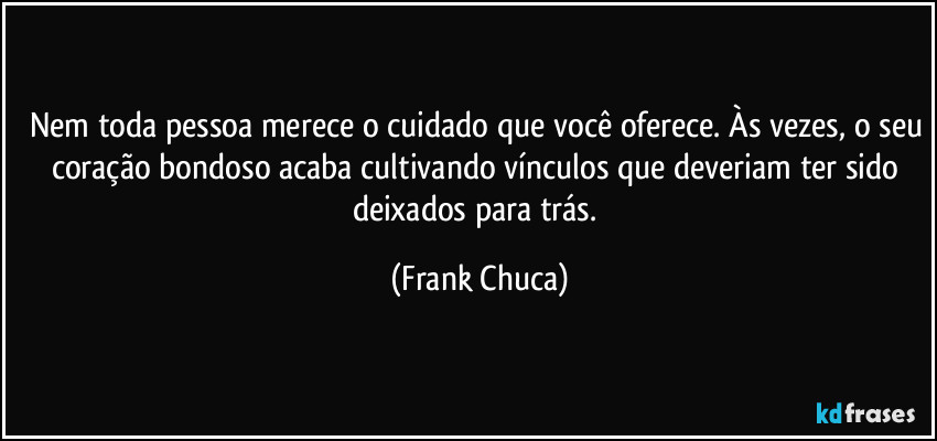 Nem toda pessoa merece o cuidado que você oferece. Às vezes, o seu coração bondoso acaba cultivando vínculos que deveriam ter sido deixados para trás. (Frank Chuca)