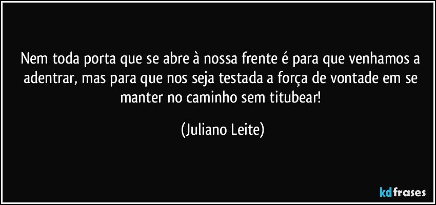 Nem toda porta que se abre à nossa frente é para que venhamos a adentrar, mas para que nos seja testada a força de vontade em se manter no caminho sem titubear! (Juliano Leite)