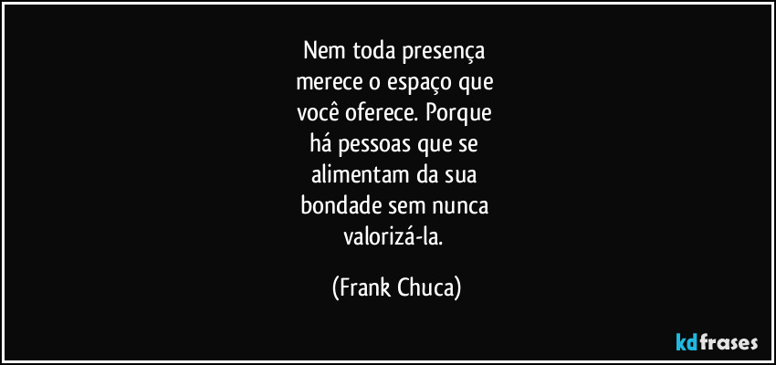 Nem toda presença 
merece o espaço que 
você oferece. Porque 
há pessoas que se 
alimentam da sua 
bondade sem nunca 
valorizá-la. (Frank Chuca)