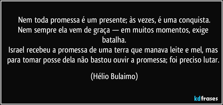 Nem toda promessa é um presente; às vezes, é uma conquista.
Nem sempre ela vem de graça — em muitos momentos, exige batalha.
Israel recebeu a promessa de uma terra que manava leite e mel, mas para tomar posse dela não bastou ouvir a promessa; foi preciso lutar. (Hélio Bulaimo)