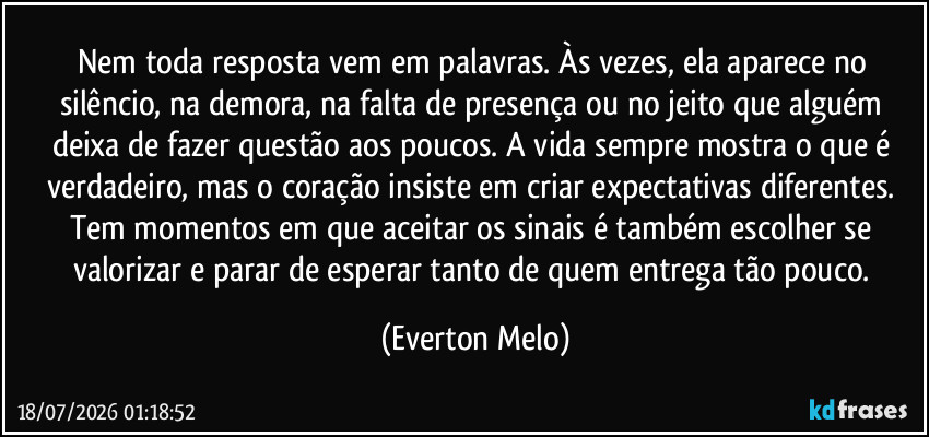 Nem toda resposta vem em palavras. Às vezes, ela aparece no silêncio, na demora, na falta de presença ou no jeito que alguém deixa de fazer questão aos poucos. A vida sempre mostra o que é verdadeiro, mas o coração insiste em criar expectativas diferentes. Tem momentos em que aceitar os sinais é também escolher se valorizar e parar de esperar tanto de quem entrega tão pouco. (Everton Melo)