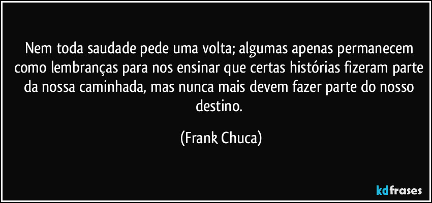 Nem toda saudade pede uma volta; algumas apenas permanecem como lembranças para nos ensinar que certas histórias fizeram parte da nossa caminhada, mas nunca mais devem fazer parte do nosso destino. (Frank Chuca)