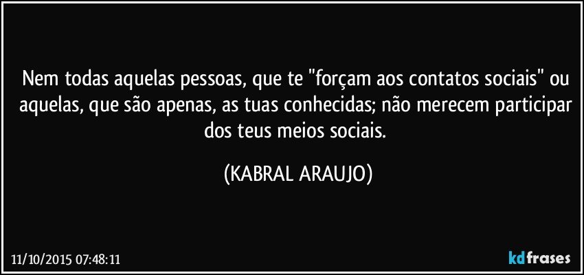 Nem todas aquelas pessoas, que te "forçam aos contatos sociais" ou aquelas, que são apenas, as tuas conhecidas; não merecem participar dos teus meios sociais. (KABRAL ARAUJO)