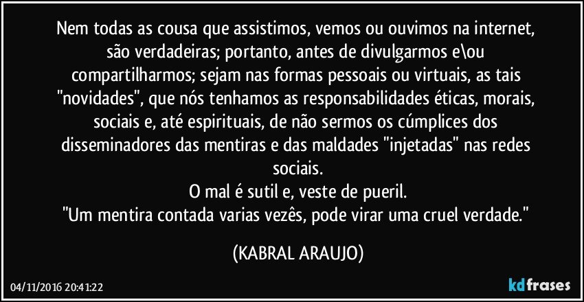 Nem todas as cousa que assistimos, vemos ou ouvimos na internet, são verdadeiras; portanto, antes de divulgarmos e\ou compartilharmos; sejam nas formas pessoais ou virtuais, as tais "novidades", que nós tenhamos as responsabilidades éticas, morais, sociais e, até espirituais, de não sermos os cúmplices dos disseminadores das mentiras e das maldades "injetadas" nas redes sociais.
O mal é sutil e, veste de pueril.
"Um mentira contada varias vezês, pode virar uma cruel verdade." (KABRAL ARAUJO)