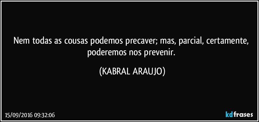 Nem todas as cousas podemos precaver; mas, parcial, certamente, poderemos nos prevenir. (KABRAL ARAUJO)