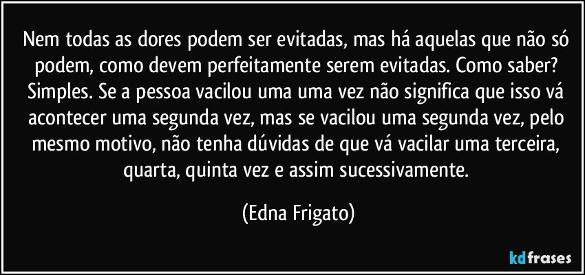 Nem todas as dores podem ser evitadas, mas há aquelas que não só podem, como devem perfeitamente serem evitadas. Como saber? Simples. Se a pessoa vacilou uma uma vez não significa que isso vá acontecer uma segunda vez, mas se vacilou uma segunda vez, pelo mesmo motivo, não tenha dúvidas de que vá vacilar uma terceira, quarta, quinta vez e assim sucessivamente. (Edna Frigato)