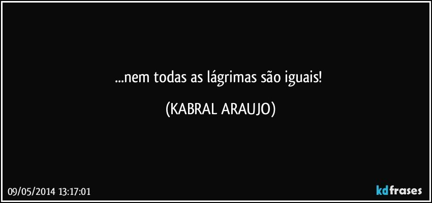 ...nem todas as lágrimas são iguais! (KABRAL ARAUJO)