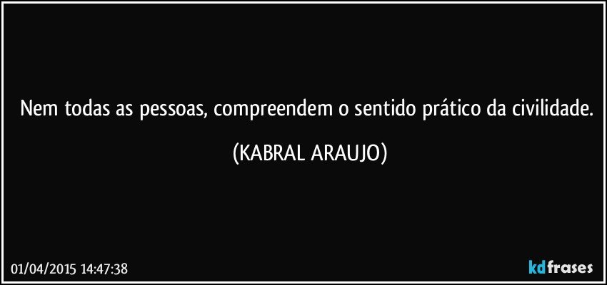 Nem todas as pessoas, compreendem o sentido prático da civilidade. (KABRAL ARAUJO)