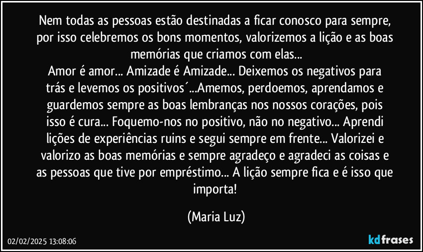 Nem todas as pessoas estão destinadas a ficar conosco para sempre, por isso celebremos os bons momentos, valorizemos a lição e as boas memórias que criamos com elas...
Amor é amor... Amizade é Amizade... Deixemos os negativos para trás e levemos os positivos´...Amemos, perdoemos, aprendamos e guardemos sempre as boas lembranças nos nossos corações, pois isso é cura... Foquemo-nos no positivo, não no negativo... Aprendi lições de experiências ruins e segui sempre em frente... Valorizei e valorizo as boas memórias e sempre agradeço e agradeci as coisas e as pessoas que tive por empréstimo... A lição sempre fica e é isso que importa! (Maria Luz)