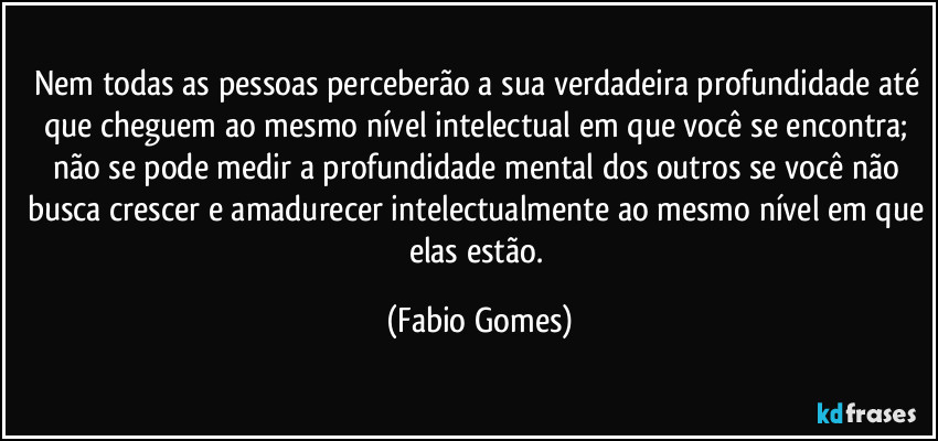 Nem todas as pessoas perceberão a sua verdadeira profundidade até que cheguem ao mesmo nível intelectual em que você se encontra; não se pode medir a profundidade mental dos outros se você não busca crescer e amadurecer intelectualmente ao mesmo nível em que elas estão. (Fabio Gomes)