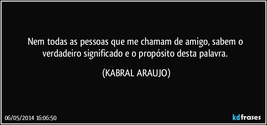 Nem todas as pessoas que me chamam de amigo, sabem o verdadeiro significado e o propósito desta palavra. (KABRAL ARAUJO)