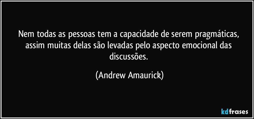 Nem todas as pessoas tem a capacidade de serem pragmáticas, assim muitas delas são levadas pelo aspecto emocional das discussões. (Andrew Amaurick)