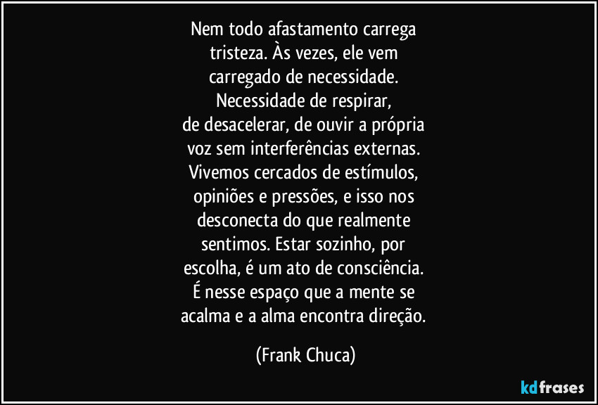 Nem todo afastamento carrega 
tristeza. Às vezes, ele vem 
carregado de necessidade. 
Necessidade de respirar, 
de desacelerar, de ouvir a própria 
voz sem interferências externas. 
Vivemos cercados de estímulos, 
opiniões e pressões, e isso nos 
desconecta do que realmente 
sentimos. Estar sozinho, por 
escolha, é um ato de consciência. 
É nesse espaço que a mente se 
acalma e a alma encontra direção. (Frank Chuca)