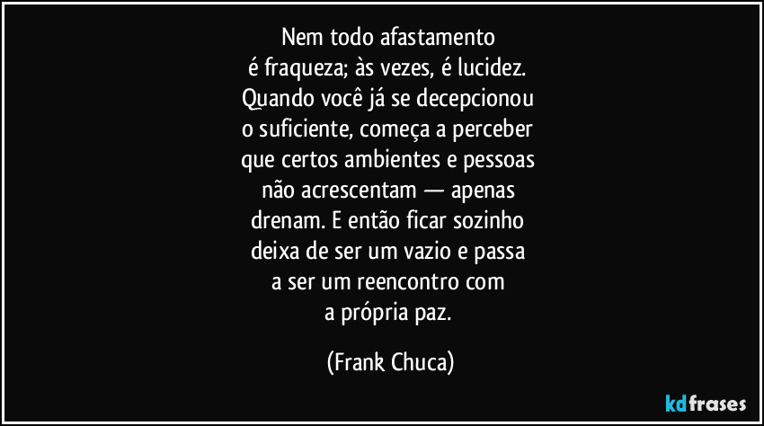 Nem todo afastamento 
é fraqueza; às vezes, é lucidez. 
Quando você já se decepcionou 
o suficiente, começa a perceber 
que certos ambientes e pessoas 
não acrescentam — apenas 
drenam. E então ficar sozinho 
deixa de ser um vazio e passa 
a ser um reencontro com 
a própria paz. (Frank Chuca)