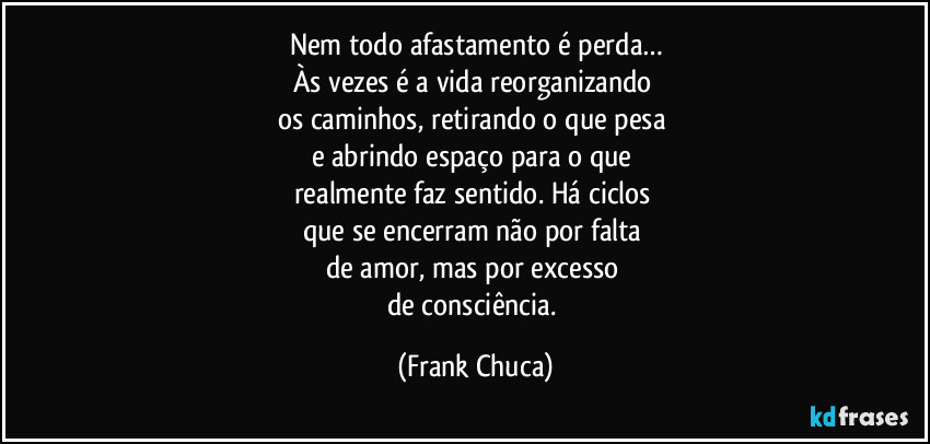 Nem todo afastamento é perda…
Às vezes é a vida reorganizando
os caminhos, retirando o que pesa
e abrindo espaço para o que
realmente faz sentido. Há ciclos
que se encerram não por falta
de amor, mas por excesso
de consciência. (Frank Chuca)