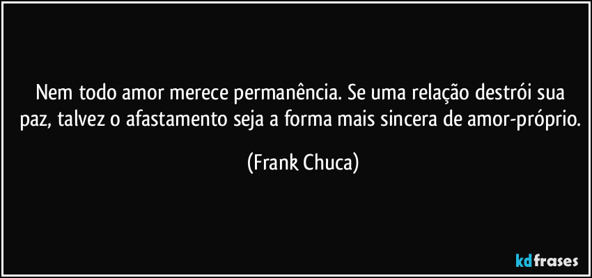 Nem todo amor merece permanência. Se uma relação destrói sua paz, talvez o afastamento seja a forma mais sincera de amor-próprio. (Frank Chuca)
