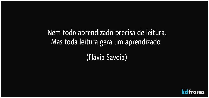 Nem todo aprendizado precisa de leitura,
Mas toda leitura gera um aprendizado (Flávia Savoia)