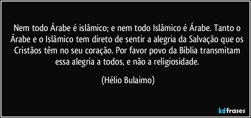 Nem todo Árabe é islâmico; e nem todo Islâmico é Árabe. Tanto o Árabe e o Islâmico tem direto de sentir a alegria da Salvação que os Cristãos têm no seu coração. Por favor povo da Bíblia transmitam essa alegria a todos, e não a religiosidade. (Hélio Bulaimo)