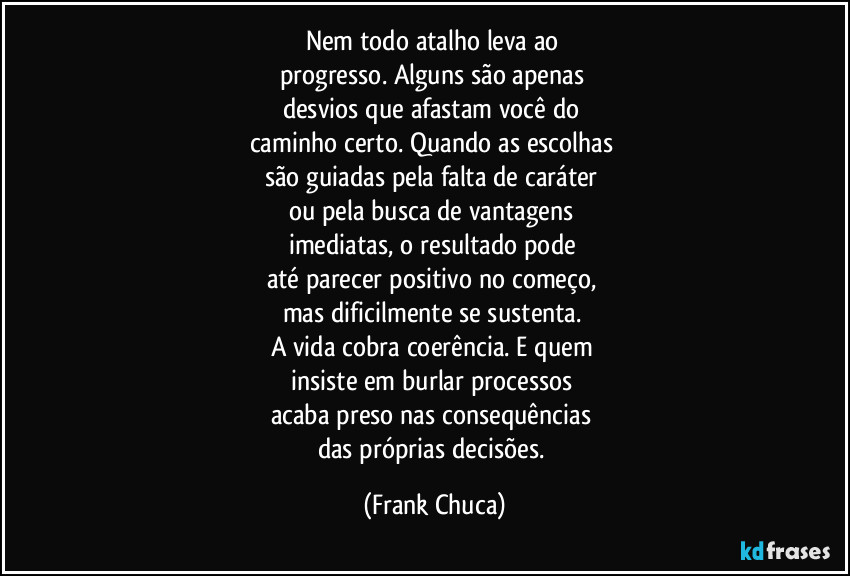Nem todo atalho leva ao 
progresso. Alguns são apenas 
desvios que afastam você do 
caminho certo. Quando as escolhas 
são guiadas pela falta de caráter 
ou pela busca de vantagens 
imediatas, o resultado pode 
até parecer positivo no começo, 
mas dificilmente se sustenta. 
A vida cobra coerência. E quem 
insiste em burlar processos 
acaba preso nas consequências 
das próprias decisões. (Frank Chuca)