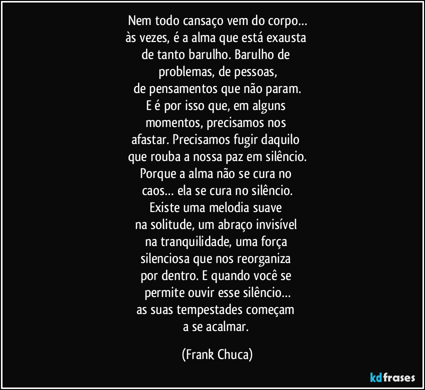 Nem todo cansaço vem do corpo…
às vezes, é a alma que está exausta 
de tanto barulho. Barulho de 
problemas, de pessoas,
de pensamentos que não param.
E é por isso que, em alguns 
momentos, precisamos nos 
afastar. Precisamos fugir daquilo 
que rouba a nossa paz em silêncio.
Porque a alma não se cura no 
caos… ela se cura no silêncio.
Existe uma melodia suave 
na solitude, um abraço invisível 
na tranquilidade, uma força 
silenciosa que nos reorganiza 
por dentro. E quando você se 
permite ouvir esse silêncio…
as suas tempestades começam 
a se acalmar. (Frank Chuca)