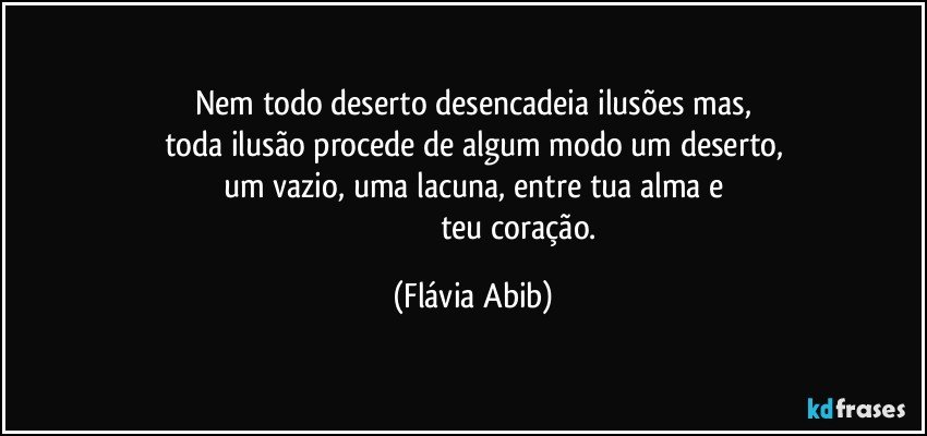 Nem todo deserto desencadeia ilusões mas,
toda ilusão procede de algum modo um deserto,
um vazio, uma lacuna, entre tua alma e
                                               teu coração. (Flávia Abib)