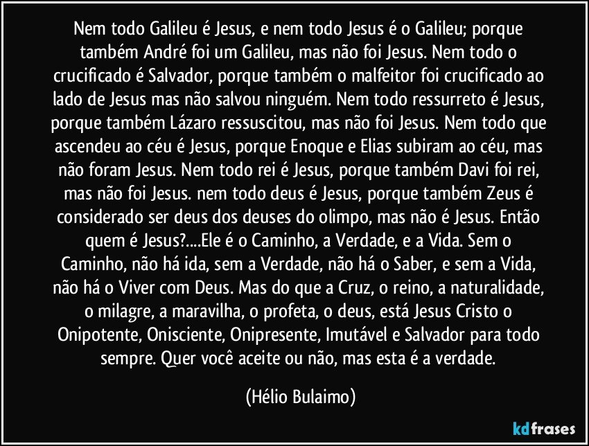 Nem todo Galileu é Jesus, e nem todo Jesus é o Galileu; porque também André foi um Galileu, mas não foi Jesus. Nem todo o crucificado é Salvador, porque também o malfeitor foi crucificado ao lado de Jesus mas não salvou ninguém. Nem todo ressurreto é Jesus, porque também Lázaro ressuscitou, mas não foi Jesus. Nem todo que ascendeu ao céu é Jesus, porque Enoque e Elias subiram ao céu, mas não foram Jesus. Nem todo rei é Jesus, porque também Davi foi rei, mas não foi Jesus. nem todo deus é Jesus, porque também Zeus é considerado ser deus dos deuses do olimpo, mas não é Jesus. Então quem é Jesus?...Ele é o Caminho, a Verdade, e a Vida. Sem o Caminho, não há ida, sem a Verdade, não há o Saber, e sem a Vida, não há o Viver com Deus. Mas do que a Cruz, o reino, a naturalidade, o milagre, a maravilha, o profeta, o deus, está Jesus Cristo o Onipotente, Onisciente, Onipresente, Imutável e Salvador para todo sempre. Quer você aceite ou não, mas esta é a verdade. (Hélio Bulaimo)