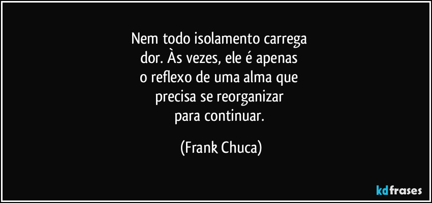 Nem todo isolamento carrega 
dor. Às vezes, ele é apenas 
o reflexo de uma alma que 
precisa se reorganizar 
para continuar. (Frank Chuca)