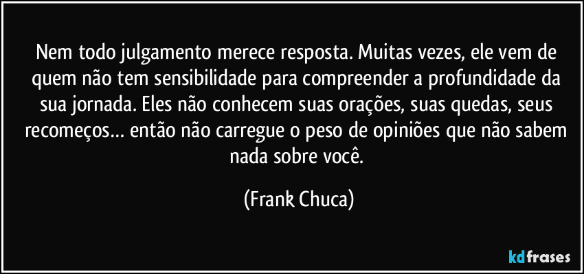 Nem todo julgamento merece resposta. Muitas vezes, ele vem de quem não tem sensibilidade para compreender a profundidade da sua jornada. Eles não conhecem suas orações, suas quedas, seus recomeços… então não carregue o peso de opiniões que não sabem nada sobre você. (Frank Chuca)