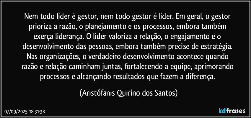 Nem todo líder é gestor, nem todo gestor é líder. Em geral, o gestor prioriza a razão, o planejamento e os processos, embora também exerça liderança. O líder valoriza a relação, o engajamento e o desenvolvimento das pessoas, embora também precise de estratégia. Nas organizações, o verdadeiro desenvolvimento acontece quando razão e relação caminham juntas, fortalecendo a equipe, aprimorando processos e alcançando resultados que fazem a diferença. (Aristófanis Quirino dos Santos)