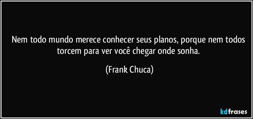 Nem todo mundo merece conhecer seus planos, porque nem todos torcem para ver você chegar onde sonha. (Frank Chuca)