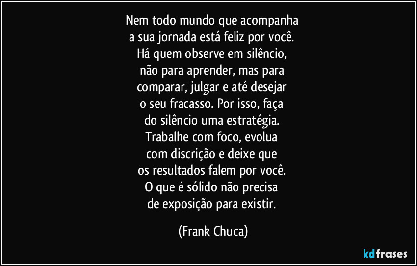 Nem todo mundo que acompanha 
a sua jornada está feliz por você. 
Há quem observe em silêncio, 
não para aprender, mas para 
comparar, julgar e até desejar 
o seu fracasso. Por isso, faça 
do silêncio uma estratégia. 
Trabalhe com foco, evolua 
com discrição e deixe que 
os resultados falem por você. 
O que é sólido não precisa 
de exposição para existir. (Frank Chuca)