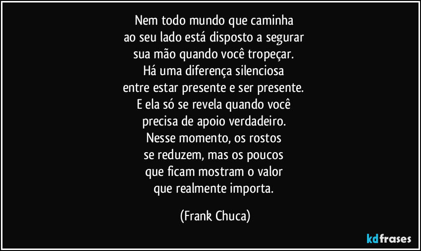 Nem todo mundo que caminha 
ao seu lado está disposto a segurar 
sua mão quando você tropeçar. 
Há uma diferença silenciosa 
entre estar presente e ser presente. 
E ela só se revela quando você 
precisa de apoio verdadeiro. 
Nesse momento, os rostos 
se reduzem, mas os poucos 
que ficam mostram o valor 
que realmente importa. (Frank Chuca)